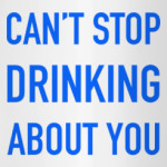 Can't stop drinking about you